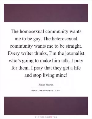The homosexual community wants me to be gay. The heterosexual community wants me to be straight. Every writer thinks, I’m the journalist who’s going to make him talk. I pray for them. I pray that they get a life and stop living mine! Picture Quote #1