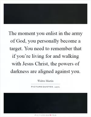 The moment you enlist in the army of God, you personally become a target. You need to remember that if you’re living for and walking with Jesus Christ, the powers of darkness are aligned against you Picture Quote #1