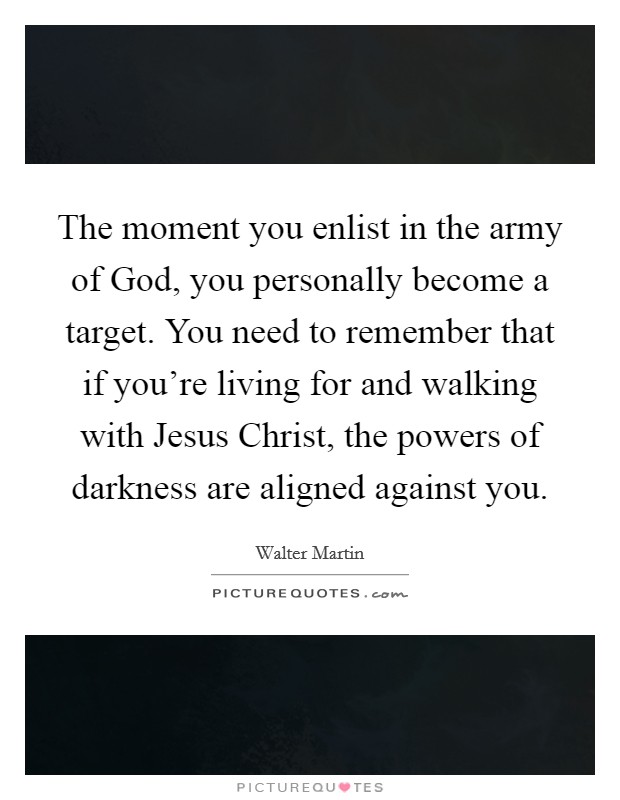 The moment you enlist in the army of God, you personally become a target. You need to remember that if you're living for and walking with Jesus Christ, the powers of darkness are aligned against you Picture Quote #1