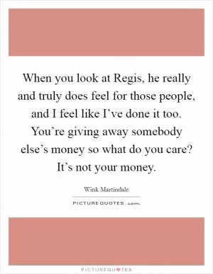 When you look at Regis, he really and truly does feel for those people, and I feel like I’ve done it too. You’re giving away somebody else’s money so what do you care? It’s not your money Picture Quote #1