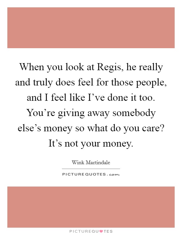 When you look at Regis, he really and truly does feel for those people, and I feel like I've done it too. You're giving away somebody else's money so what do you care? It's not your money Picture Quote #1