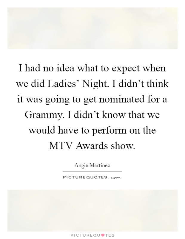 I had no idea what to expect when we did Ladies' Night. I didn't think it was going to get nominated for a Grammy. I didn't know that we would have to perform on the MTV Awards show Picture Quote #1