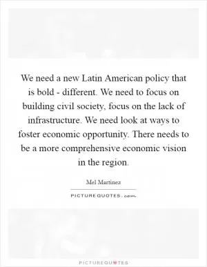 We need a new Latin American policy that is bold - different. We need to focus on building civil society, focus on the lack of infrastructure. We need look at ways to foster economic opportunity. There needs to be a more comprehensive economic vision in the region Picture Quote #1