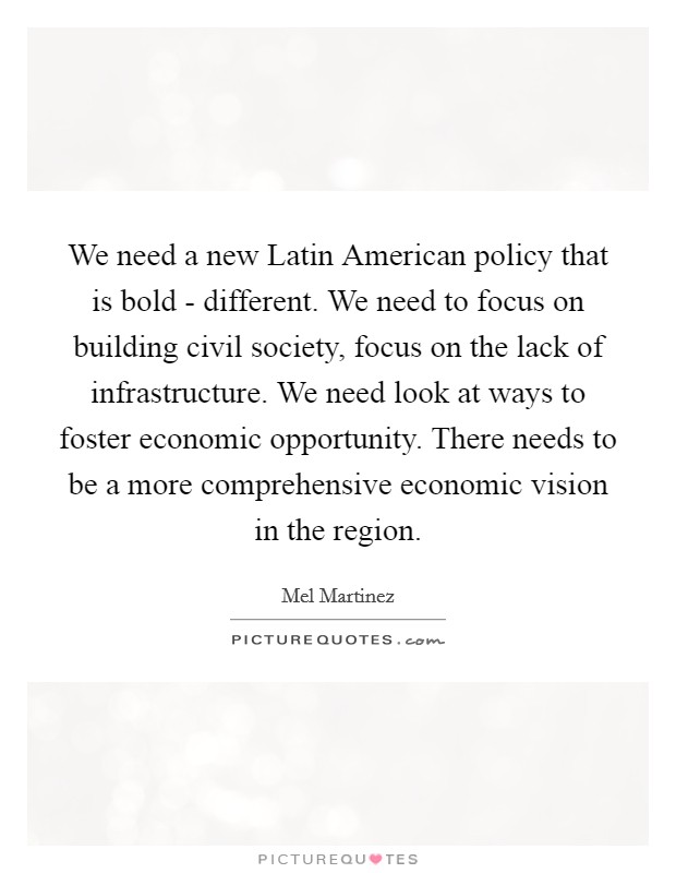 We need a new Latin American policy that is bold - different. We need to focus on building civil society, focus on the lack of infrastructure. We need look at ways to foster economic opportunity. There needs to be a more comprehensive economic vision in the region Picture Quote #1