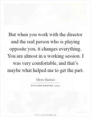 But when you work with the director and the real person who is playing opposite you, it changes everything. You are almost in a working session. I was very comfortable, and that’s maybe what helped me to get the part Picture Quote #1