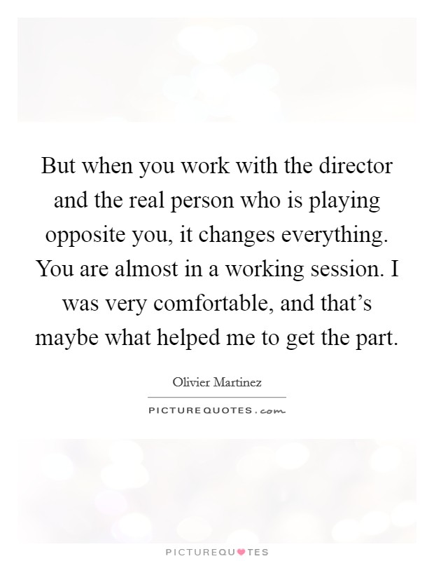 But when you work with the director and the real person who is playing opposite you, it changes everything. You are almost in a working session. I was very comfortable, and that's maybe what helped me to get the part Picture Quote #1