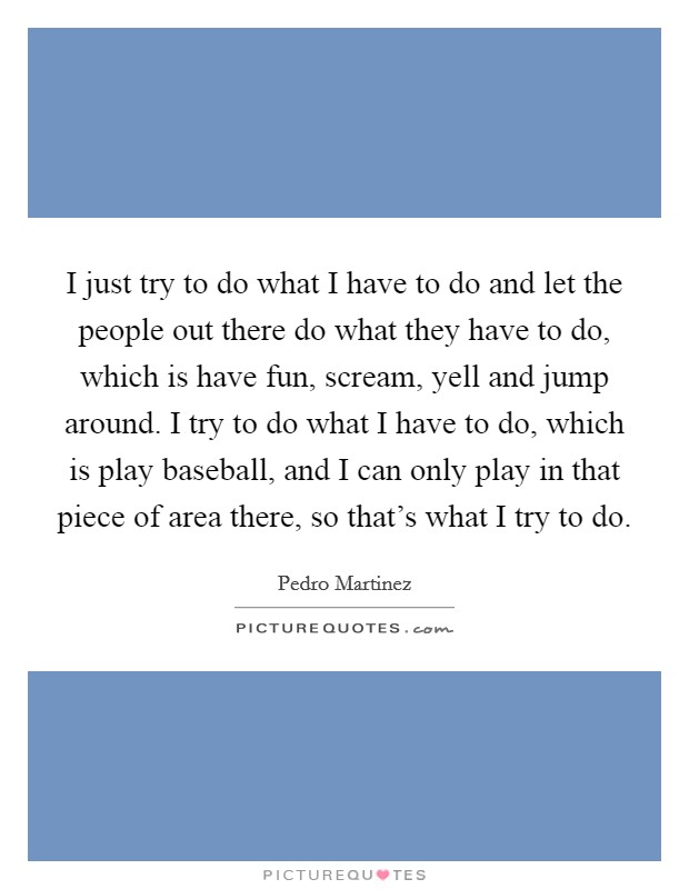 I just try to do what I have to do and let the people out there do what they have to do, which is have fun, scream, yell and jump around. I try to do what I have to do, which is play baseball, and I can only play in that piece of area there, so that's what I try to do Picture Quote #1