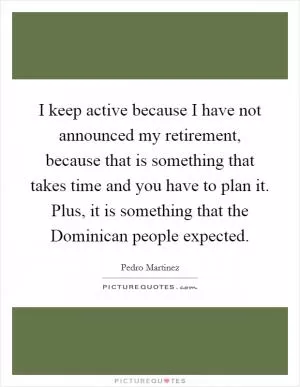 I keep active because I have not announced my retirement, because that is something that takes time and you have to plan it. Plus, it is something that the Dominican people expected Picture Quote #1