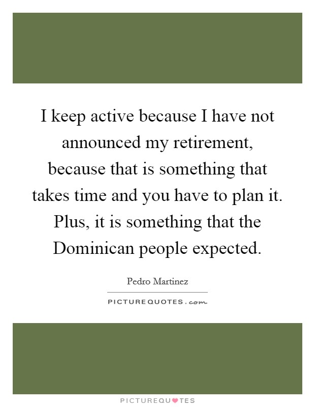 I keep active because I have not announced my retirement, because that is something that takes time and you have to plan it. Plus, it is something that the Dominican people expected Picture Quote #1