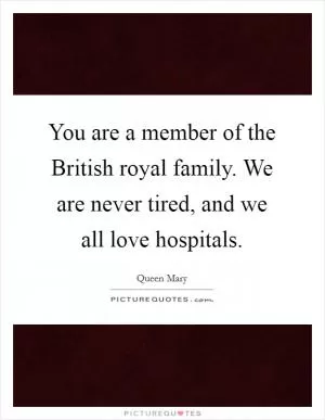You are a member of the British royal family. We are never tired, and we all love hospitals Picture Quote #1