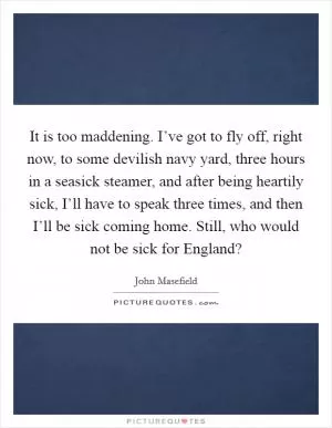 It is too maddening. I’ve got to fly off, right now, to some devilish navy yard, three hours in a seasick steamer, and after being heartily sick, I’ll have to speak three times, and then I’ll be sick coming home. Still, who would not be sick for England? Picture Quote #1