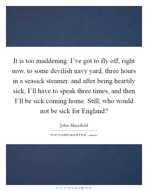 It is too maddening. I've got to fly off, right now, to some devilish navy yard, three hours in a seasick steamer, and after being heartily sick, I'll have to speak three times, and then I'll be sick coming home. Still, who would not be sick for England? Picture Quote #1