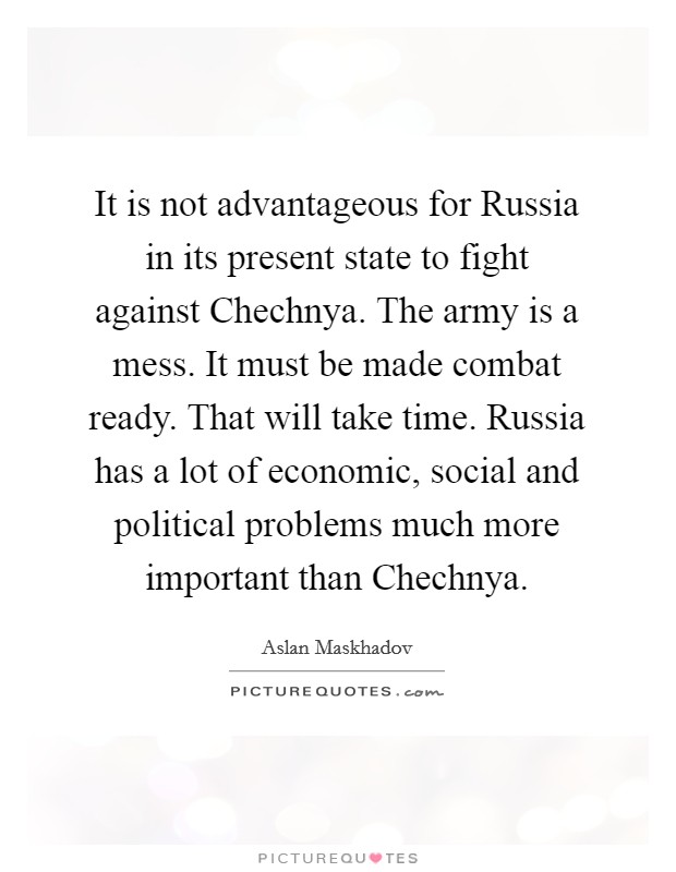 It is not advantageous for Russia in its present state to fight against Chechnya. The army is a mess. It must be made combat ready. That will take time. Russia has a lot of economic, social and political problems much more important than Chechnya Picture Quote #1