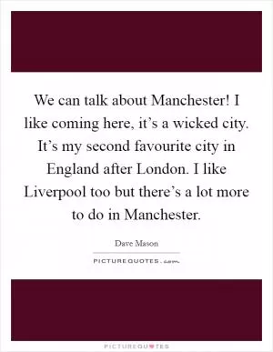 We can talk about Manchester! I like coming here, it’s a wicked city. It’s my second favourite city in England after London. I like Liverpool too but there’s a lot more to do in Manchester Picture Quote #1