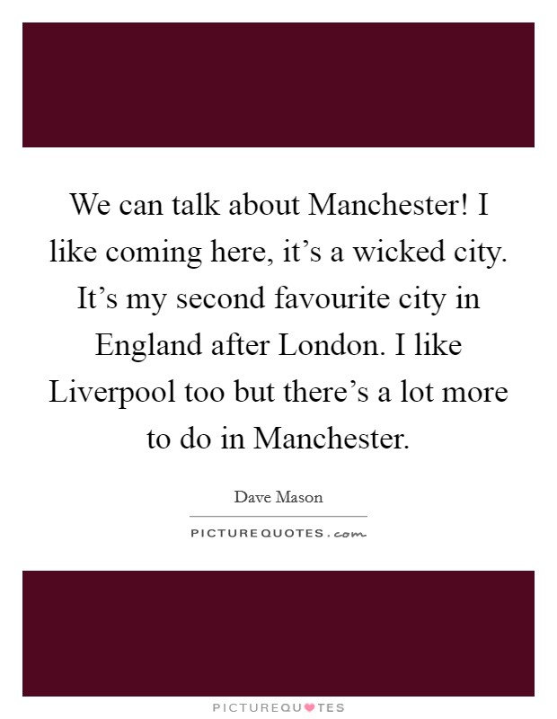 We can talk about Manchester! I like coming here, it's a wicked city. It's my second favourite city in England after London. I like Liverpool too but there's a lot more to do in Manchester Picture Quote #1