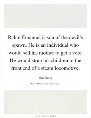 Rahm Emanuel is son of the devil’s spawn. He is an individual who would sell his mother to get a vote. He would strap his children to the front end of a steam locomotive Picture Quote #1