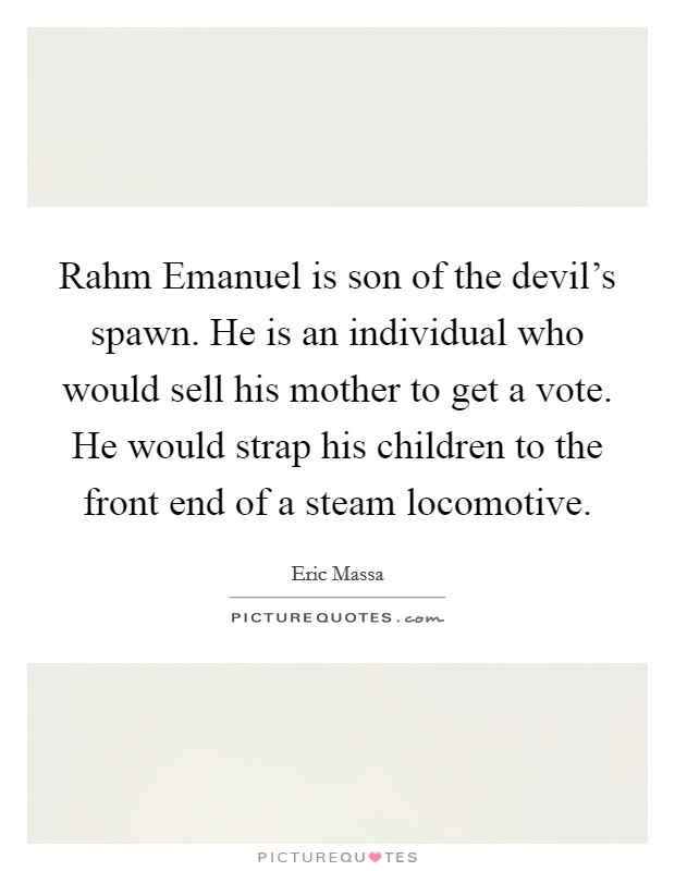 Rahm Emanuel is son of the devil's spawn. He is an individual who would sell his mother to get a vote. He would strap his children to the front end of a steam locomotive Picture Quote #1