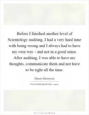 Before I finished another level of Scientology auditing, I had a very hard time with being wrong and I always had to have my own way - and not in a good sense. After auditing, I was able to have my thoughts, communicate them and not have to be right all the time Picture Quote #1