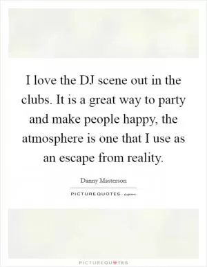 I love the DJ scene out in the clubs. It is a great way to party and make people happy, the atmosphere is one that I use as an escape from reality Picture Quote #1