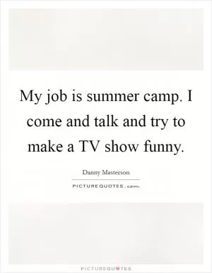 My job is summer camp. I come and talk and try to make a TV show funny Picture Quote #1