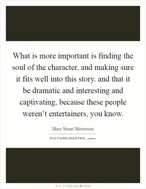 What is more important is finding the soul of the character, and making sure it fits well into this story. and that it be dramatic and interesting and captivating, because these people weren’t entertainers, you know Picture Quote #1