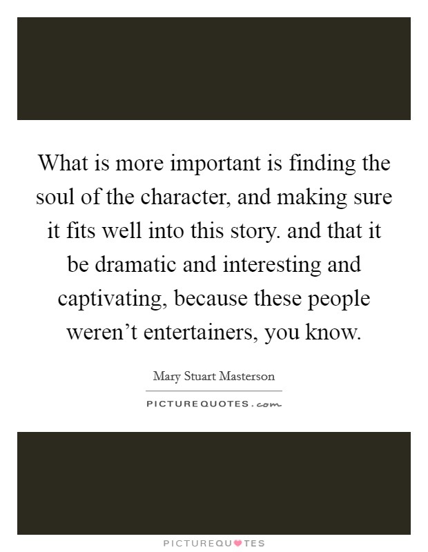 What is more important is finding the soul of the character, and making sure it fits well into this story. and that it be dramatic and interesting and captivating, because these people weren't entertainers, you know Picture Quote #1