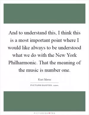 And to understand this, I think this is a most important point where I would like always to be understood what we do with the New York Philharmonic. That the meaning of the music is number one Picture Quote #1