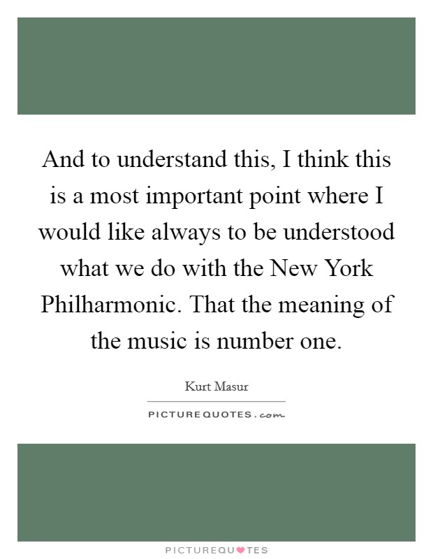 And to understand this, I think this is a most important point where I would like always to be understood what we do with the New York Philharmonic. That the meaning of the music is number one Picture Quote #1