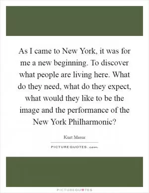 As I came to New York, it was for me a new beginning. To discover what people are living here. What do they need, what do they expect, what would they like to be the image and the performance of the New York Philharmonic? Picture Quote #1