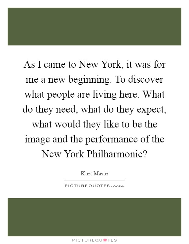 As I came to New York, it was for me a new beginning. To discover what people are living here. What do they need, what do they expect, what would they like to be the image and the performance of the New York Philharmonic? Picture Quote #1