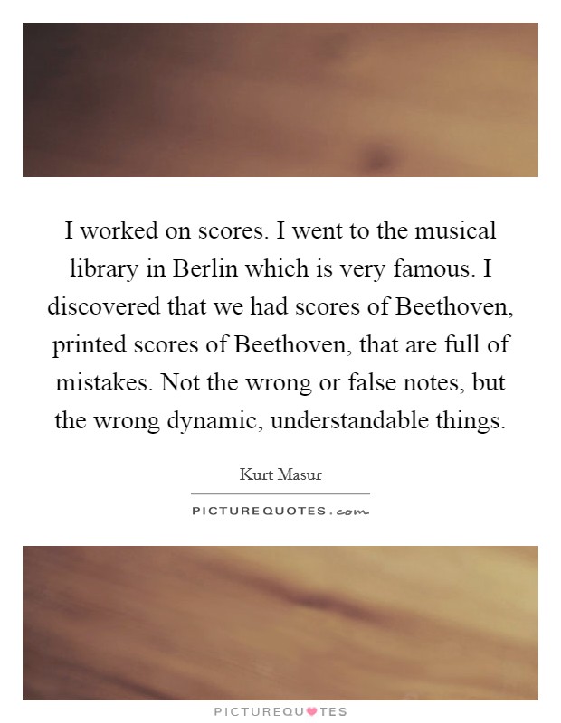 I worked on scores. I went to the musical library in Berlin which is very famous. I discovered that we had scores of Beethoven, printed scores of Beethoven, that are full of mistakes. Not the wrong or false notes, but the wrong dynamic, understandable things Picture Quote #1