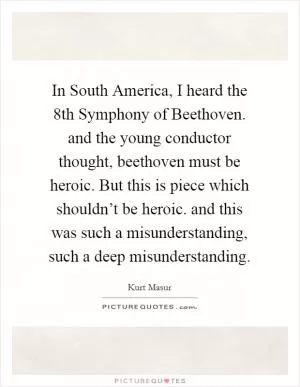In South America, I heard the 8th Symphony of Beethoven. and the young conductor thought, beethoven must be heroic. But this is piece which shouldn’t be heroic. and this was such a misunderstanding, such a deep misunderstanding Picture Quote #1