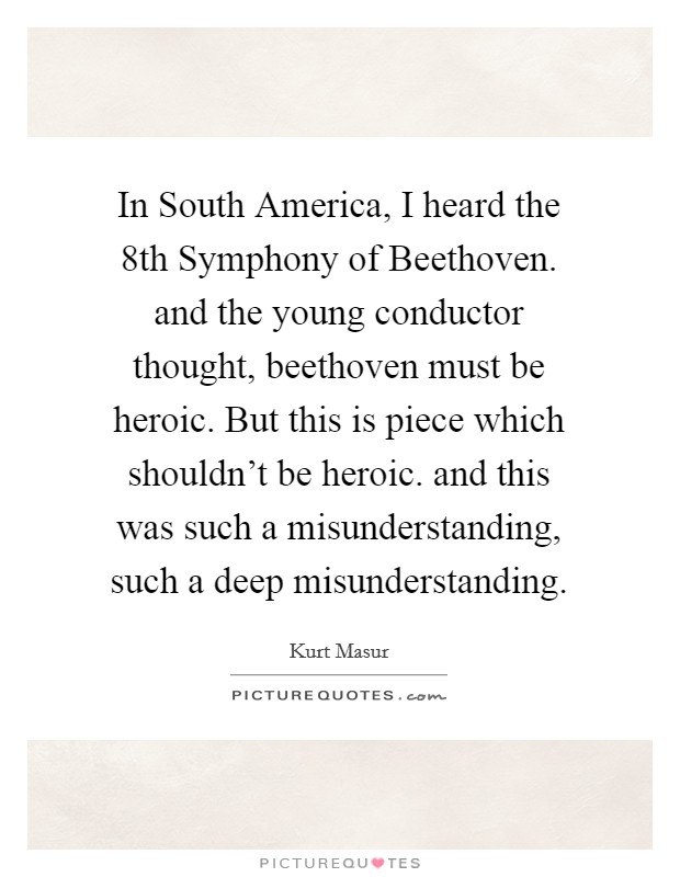 In South America, I heard the 8th Symphony of Beethoven. and the young conductor thought, beethoven must be heroic. But this is piece which shouldn't be heroic. and this was such a misunderstanding, such a deep misunderstanding Picture Quote #1