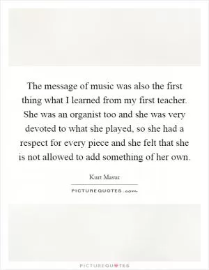 The message of music was also the first thing what I learned from my first teacher. She was an organist too and she was very devoted to what she played, so she had a respect for every piece and she felt that she is not allowed to add something of her own Picture Quote #1