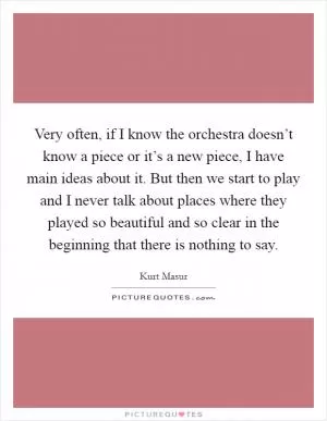 Very often, if I know the orchestra doesn’t know a piece or it’s a new piece, I have main ideas about it. But then we start to play and I never talk about places where they played so beautiful and so clear in the beginning that there is nothing to say Picture Quote #1