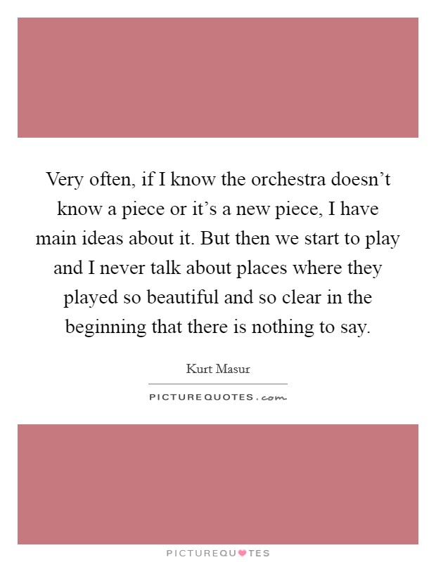 Very often, if I know the orchestra doesn't know a piece or it's a new piece, I have main ideas about it. But then we start to play and I never talk about places where they played so beautiful and so clear in the beginning that there is nothing to say Picture Quote #1