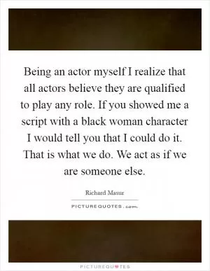 Being an actor myself I realize that all actors believe they are qualified to play any role. If you showed me a script with a black woman character I would tell you that I could do it. That is what we do. We act as if we are someone else Picture Quote #1