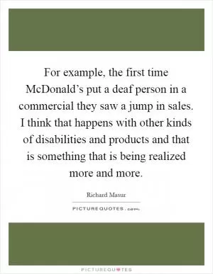For example, the first time McDonald’s put a deaf person in a commercial they saw a jump in sales. I think that happens with other kinds of disabilities and products and that is something that is being realized more and more Picture Quote #1