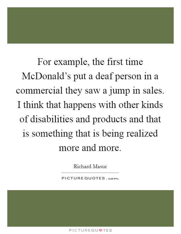 For example, the first time McDonald's put a deaf person in a commercial they saw a jump in sales. I think that happens with other kinds of disabilities and products and that is something that is being realized more and more Picture Quote #1