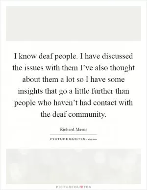 I know deaf people. I have discussed the issues with them I’ve also thought about them a lot so I have some insights that go a little further than people who haven’t had contact with the deaf community Picture Quote #1