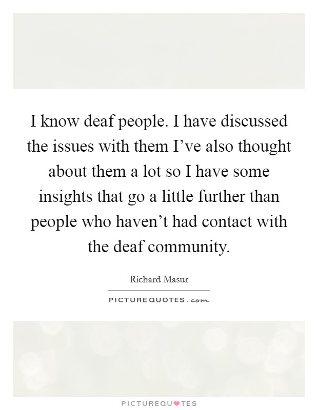 I know deaf people. I have discussed the issues with them I've also thought about them a lot so I have some insights that go a little further than people who haven't had contact with the deaf community Picture Quote #1