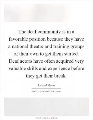 The deaf community is in a favorable position because they have a national theatre and training groups of their own to get them started. Deaf actors have often acquired very valuable skills and experience before they get their break Picture Quote #1