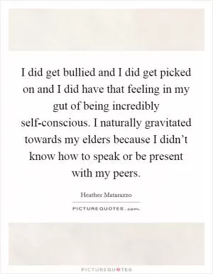 I did get bullied and I did get picked on and I did have that feeling in my gut of being incredibly self-conscious. I naturally gravitated towards my elders because I didn’t know how to speak or be present with my peers Picture Quote #1