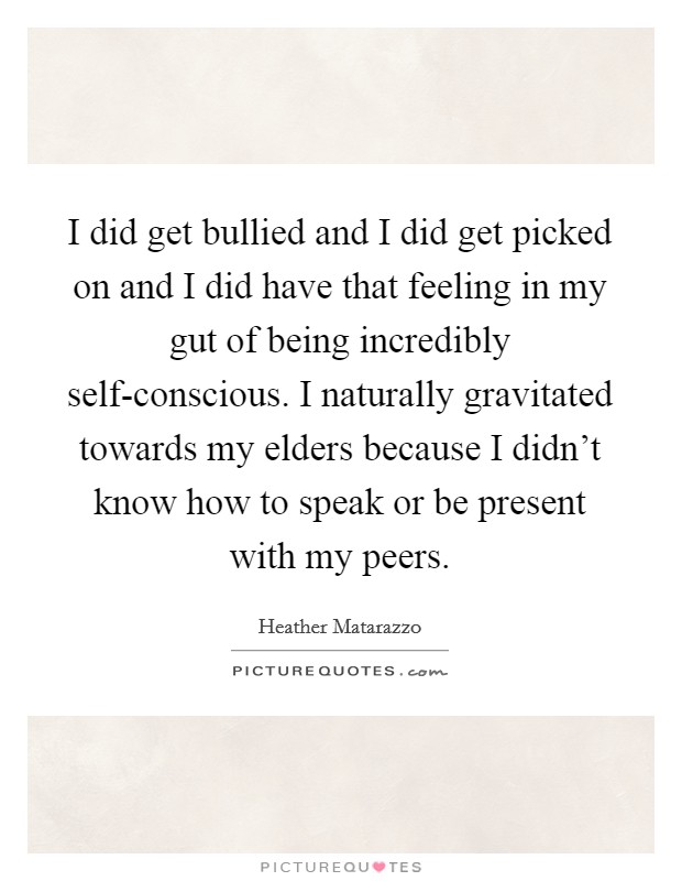 I did get bullied and I did get picked on and I did have that feeling in my gut of being incredibly self-conscious. I naturally gravitated towards my elders because I didn't know how to speak or be present with my peers Picture Quote #1
