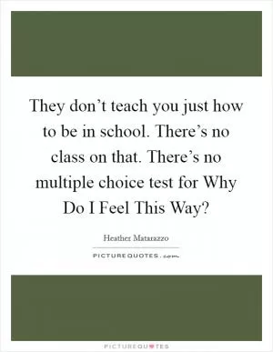 They don’t teach you just how to be in school. There’s no class on that. There’s no multiple choice test for Why Do I Feel This Way? Picture Quote #1