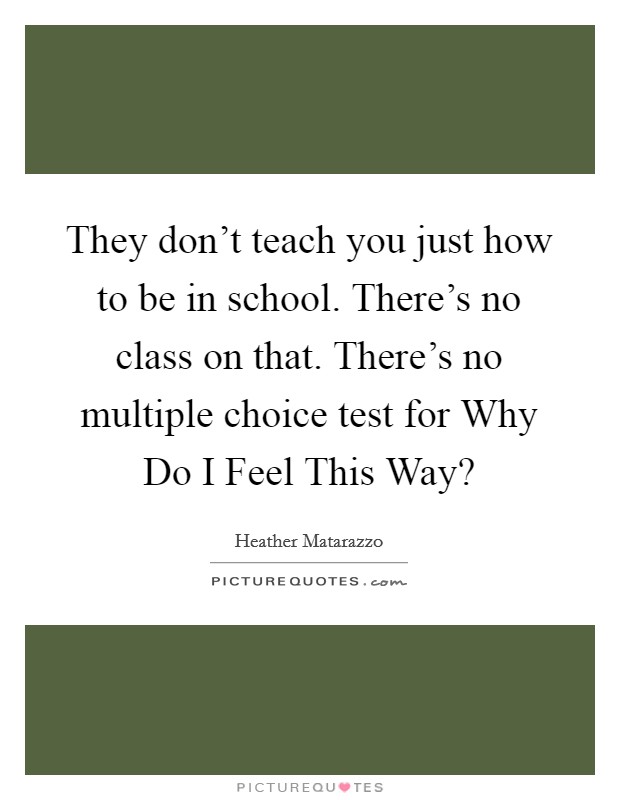 They don't teach you just how to be in school. There's no class on that. There's no multiple choice test for Why Do I Feel This Way? Picture Quote #1