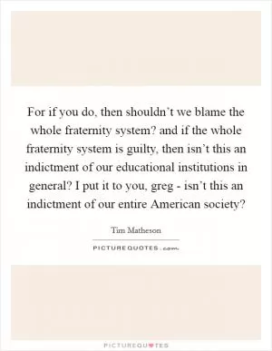 For if you do, then shouldn’t we blame the whole fraternity system? and if the whole fraternity system is guilty, then isn’t this an indictment of our educational institutions in general? I put it to you, greg - isn’t this an indictment of our entire American society? Picture Quote #1