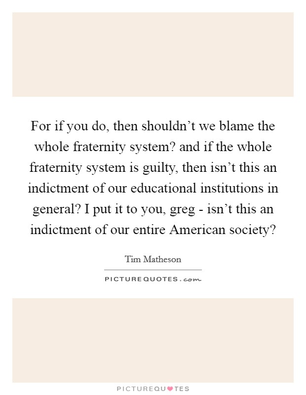 For if you do, then shouldn't we blame the whole fraternity system? and if the whole fraternity system is guilty, then isn't this an indictment of our educational institutions in general? I put it to you, greg - isn't this an indictment of our entire American society? Picture Quote #1