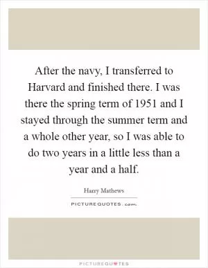 After the navy, I transferred to Harvard and finished there. I was there the spring term of 1951 and I stayed through the summer term and a whole other year, so I was able to do two years in a little less than a year and a half Picture Quote #1