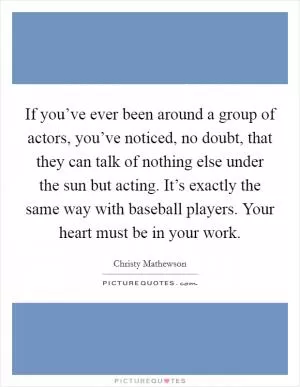 If you’ve ever been around a group of actors, you’ve noticed, no doubt, that they can talk of nothing else under the sun but acting. It’s exactly the same way with baseball players. Your heart must be in your work Picture Quote #1